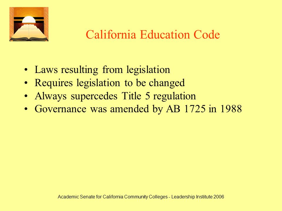 Academic Senate for California Community Colleges - Leadership Institute 2006 California Education Code Laws resulting from legislation Requires legislation to be changed Always supercedes Title 5 regulation Governance was amended by AB 1725 in 1988