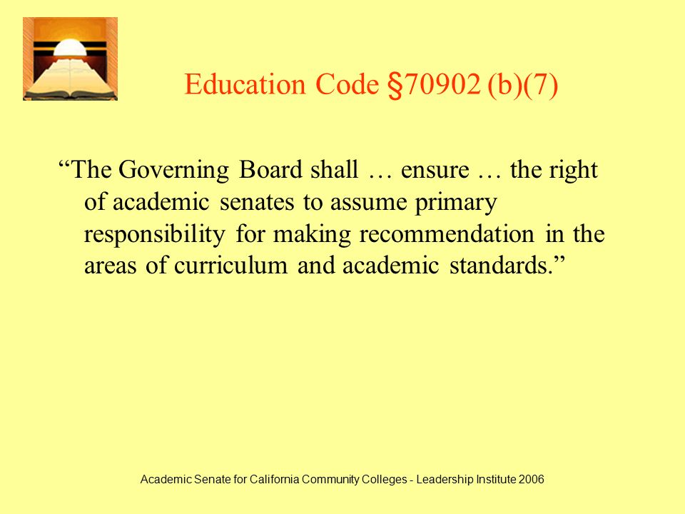 Academic Senate for California Community Colleges - Leadership Institute 2006 Education Code §70902 (b)(7) The Governing Board shall … ensure … the right of academic senates to assume primary responsibility for making recommendation in the areas of curriculum and academic standards.