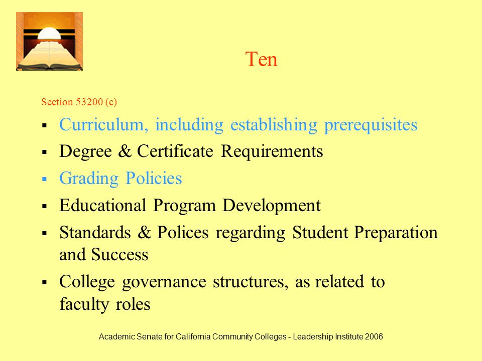 Academic Senate for California Community Colleges - Leadership Institute 2006 Ten Section (c)  Curriculum, including establishing prerequisites  Degree & Certificate Requirements  Grading Policies  Educational Program Development  Standards & Polices regarding Student Preparation and Success  College governance structures, as related to faculty roles