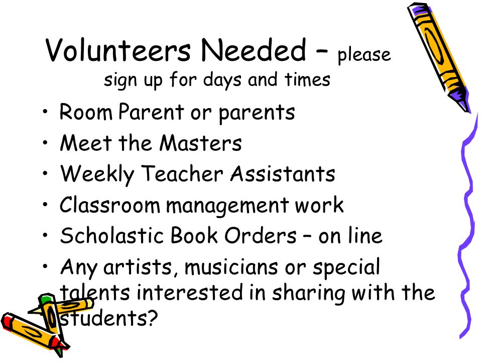 Volunteers Needed – please sign up for days and times Room Parent or parents Meet the Masters Weekly Teacher Assistants Classroom management work Scholastic Book Orders – on line Any artists, musicians or special talents interested in sharing with the students