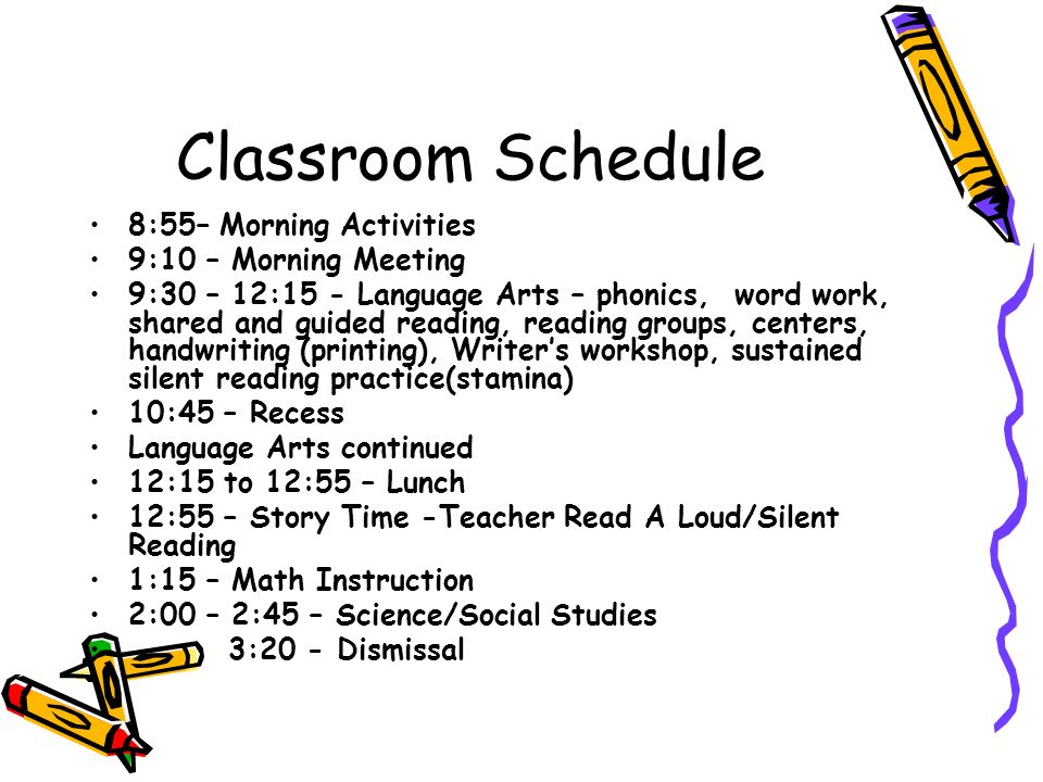 Classroom Schedule 8:55– Morning Activities 9:10 – Morning Meeting 9:30 – 12:15 - Language Arts – phonics, word work, shared and guided reading, reading groups, centers, handwriting (printing), Writer’s workshop, sustained silent reading practice(stamina) 10:45 – Recess Language Arts continued 12:15 to 12:55 – Lunch 12:55 – Story Time -Teacher Read A Loud/Silent Reading 1:15 – Math Instruction 2:00 – 2:45 – Science/Social Studies 3:20 - Dismissal