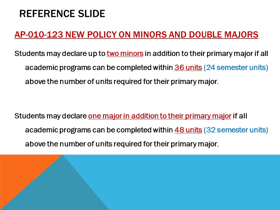 AP NEW POLICY ON MINORS AND DOUBLE MAJORS Students may declare up to two minors in addition to their primary major if all academic programs can be completed within 36 units (24 semester units) above the number of units required for their primary major.
