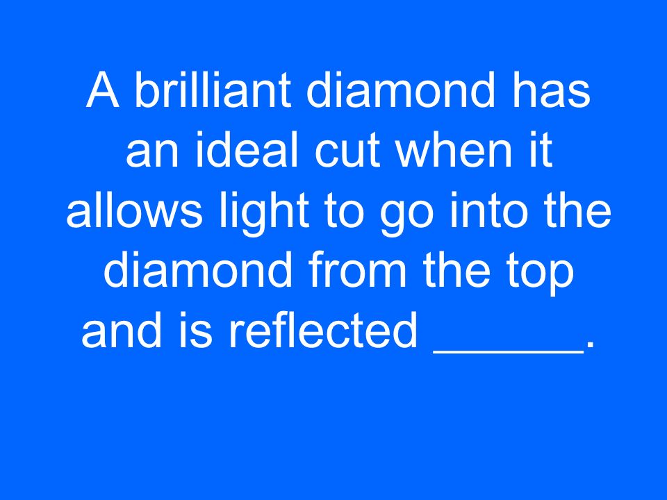 A brilliant diamond has an ideal cut when it allows light to go into the diamond from the top and is reflected ______.