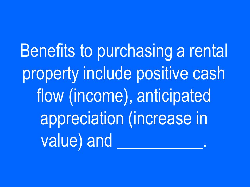 Benefits to purchasing a rental property include positive cash flow (income), anticipated appreciation (increase in value) and __________.