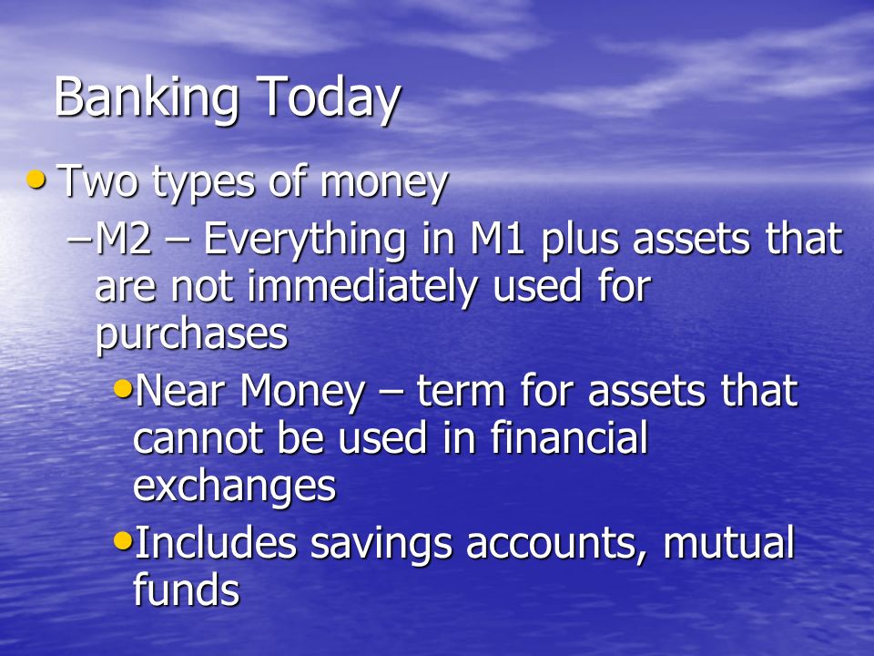 Banking Today Two types of money Two types of money –M1 - types of money that people can quickly get access to and spend Liquidity - the ability to convert an asset into cash Liquidity - the ability to convert an asset into cash M1 has high liquidity M1 has high liquidity