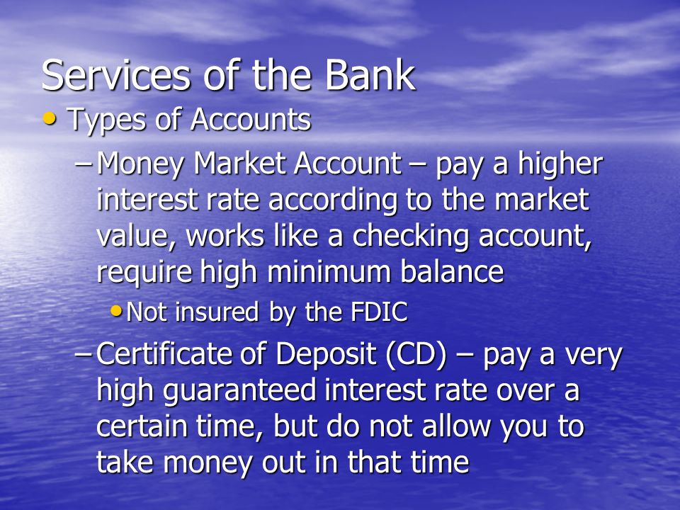Services of the Bank Types of Accounts Types of Accounts –Savings Account – pay a small interest rate, allow you to withdraw cash –Checking Account – pay a very small interest rate, allow you to write checks, withdraw cash, or use a debit card