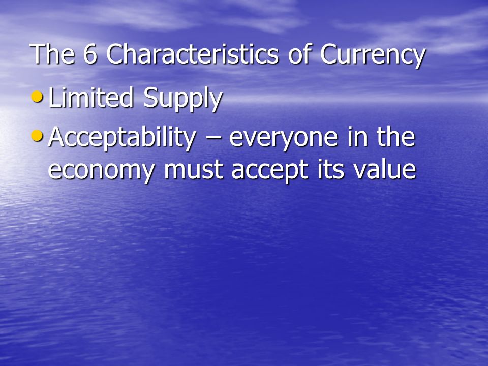 The 6 Characteristics of Currency Durability – lasts for a long time Durability – lasts for a long time Portability – easy to carry Portability – easy to carry Divisibility – can be divided into smaller denominations Divisibility – can be divided into smaller denominations Uniformity – looks universally the same, difficult to counterfeit Uniformity – looks universally the same, difficult to counterfeit