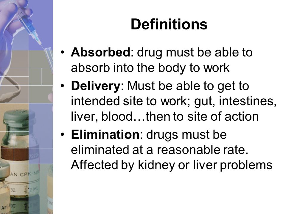 Definitions Absorbed: drug must be able to absorb into the body to work Delivery: Must be able to get to intended site to work; gut, intestines, liver, blood…then to site of action Elimination: drugs must be eliminated at a reasonable rate.