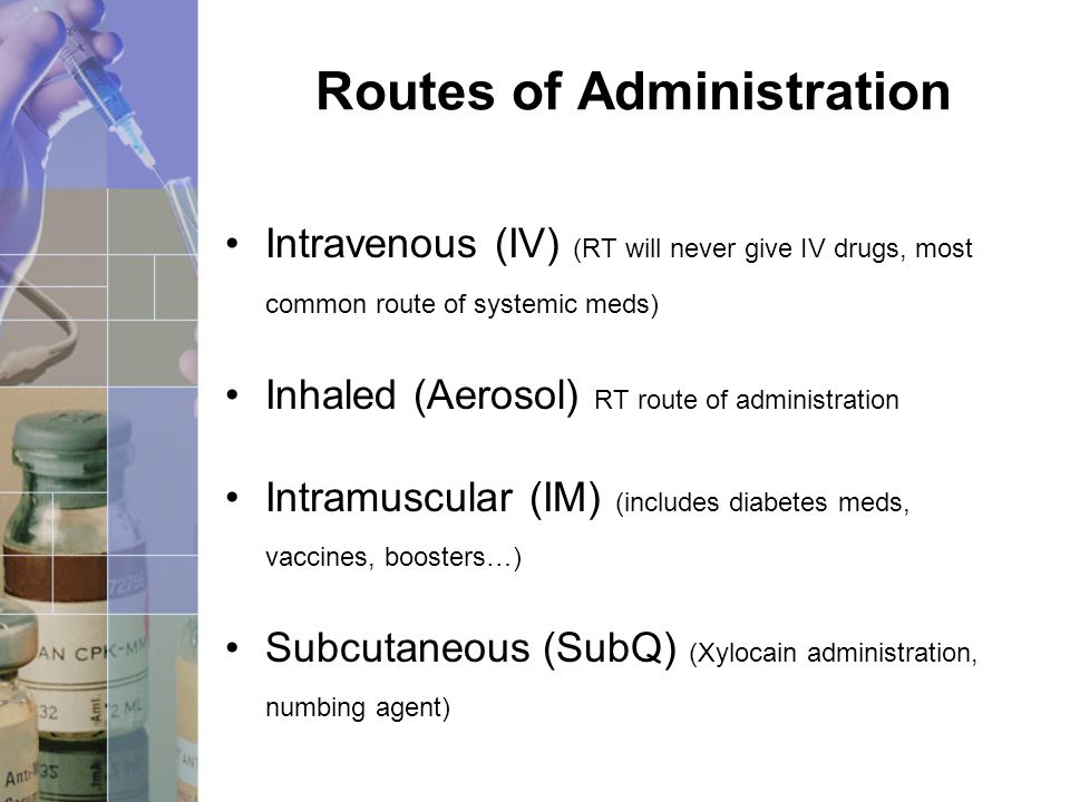 Routes of Administration Intravenous (IV) (RT will never give IV drugs, most common route of systemic meds) Inhaled (Aerosol) RT route of administration Intramuscular (IM) (includes diabetes meds, vaccines, boosters…) Subcutaneous (SubQ) (Xylocain administration, numbing agent)