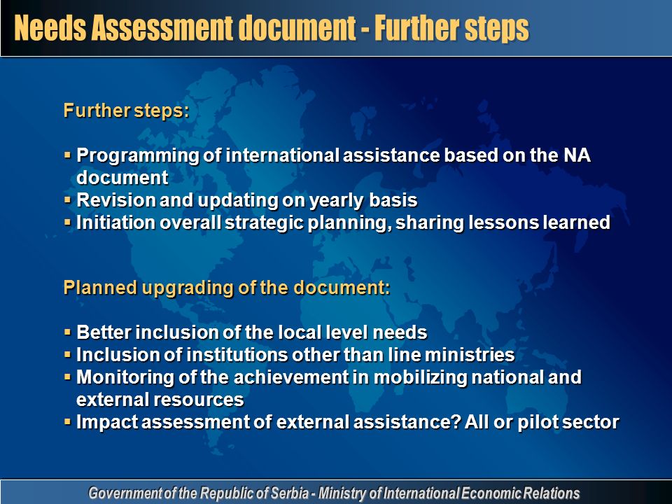 Further steps:  Programming of international assistance based on the NA document  Revision and updating on yearly basis  Initiation overall strategic planning, sharing lessons learned Planned upgrading of the document:  Better inclusion of the local level needs  Inclusion of institutions other than line ministries  Monitoring of the achievement in mobilizing national and external resources  Impact assessment of external assistance.