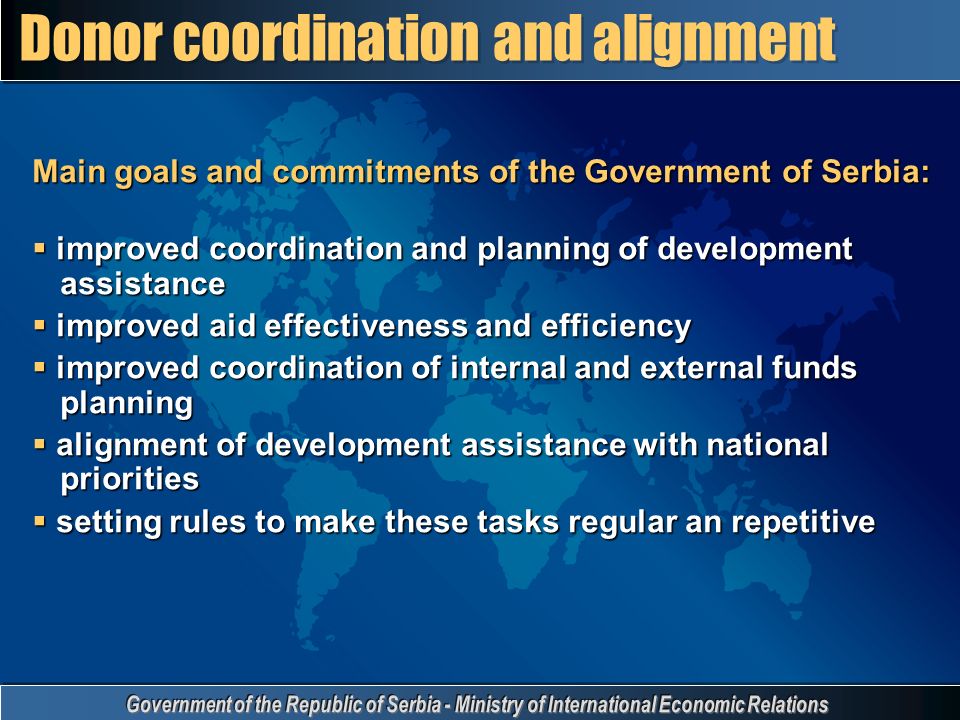 Main goals and commitments of the Government of Serbia:  improved coordination and planning of development assistance  improved aid effectiveness and efficiency  improved coordination of internal and external funds planning  alignment of development assistance with national priorities  setting rules to make these tasks regular an repetitive