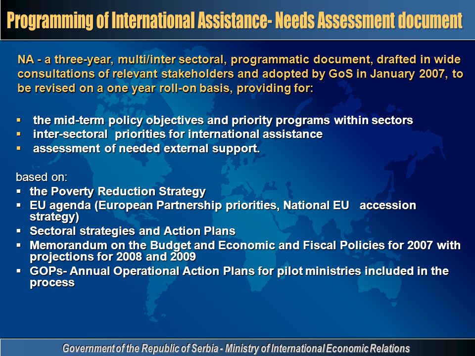 NA - a three-year, multi/inter sectoral, programmatic document, drafted in wide consultations of relevant stakeholders and adopted by GoS in January 2007, to be revised on a one year roll-on basis, providing for:  the mid-term policy objectives and priority programs within sectors  inter-sectoral priorities for international assistance  assessment of needed external support.