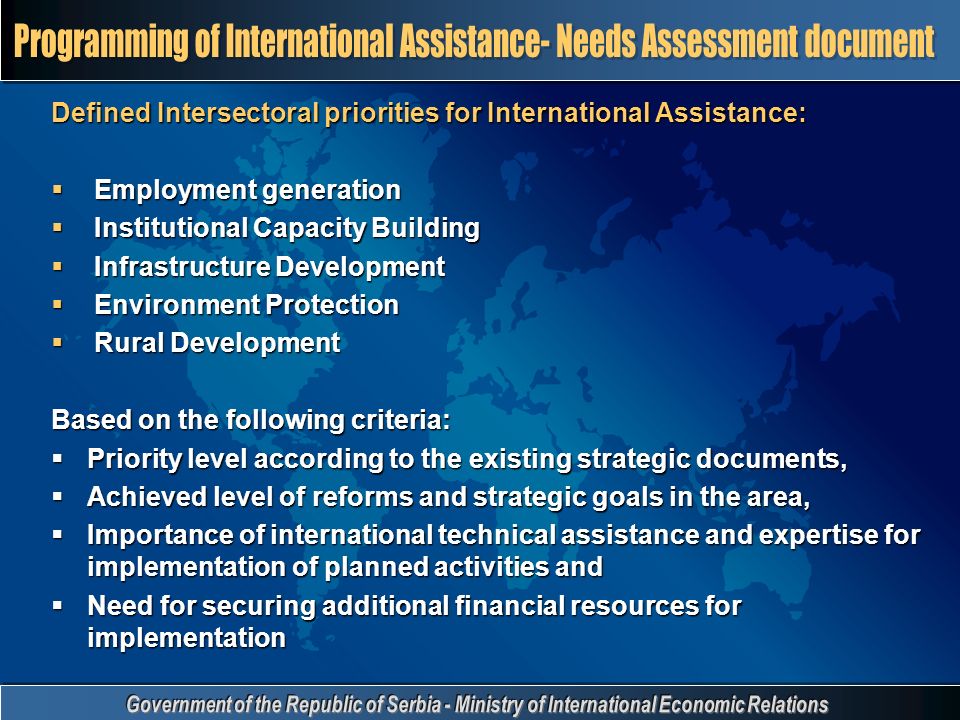 Defined Intersectoral priorities for International Assistance:  Employment generation  Institutional Capacity Building  Infrastructure Development  Environment Protection  Rural Development Based on the following criteria:  Priority level according to the existing strategic documents,  Achieved level of reforms and strategic goals in the area,  Importance of international technical assistance and expertise for implementation of planned activities and  Need for securing additional financial resources for implementation
