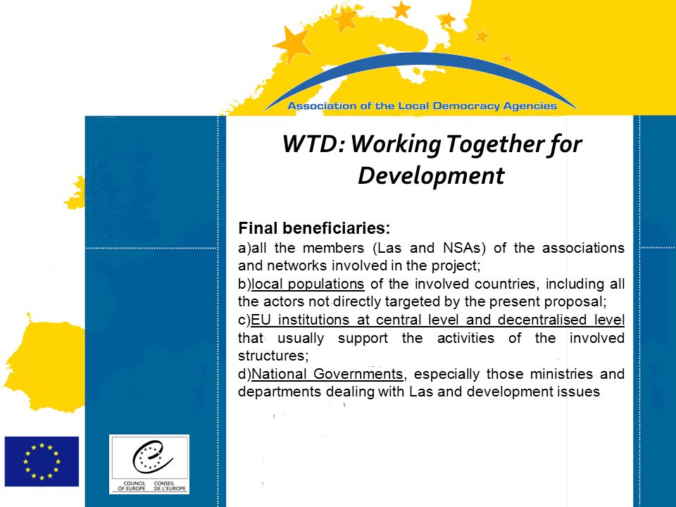 Strasbourg 05/06/07 Strasbourg 31/07/07 WTD: Working Together for Development Final beneficiaries: a)all the members (Las and NSAs) of the associations and networks involved in the project; b)local populations of the involved countries, including all the actors not directly targeted by the present proposal; c)EU institutions at central level and decentralised level that usually support the activities of the involved structures; d)National Governments, especially those ministries and departments dealing with Las and development issues