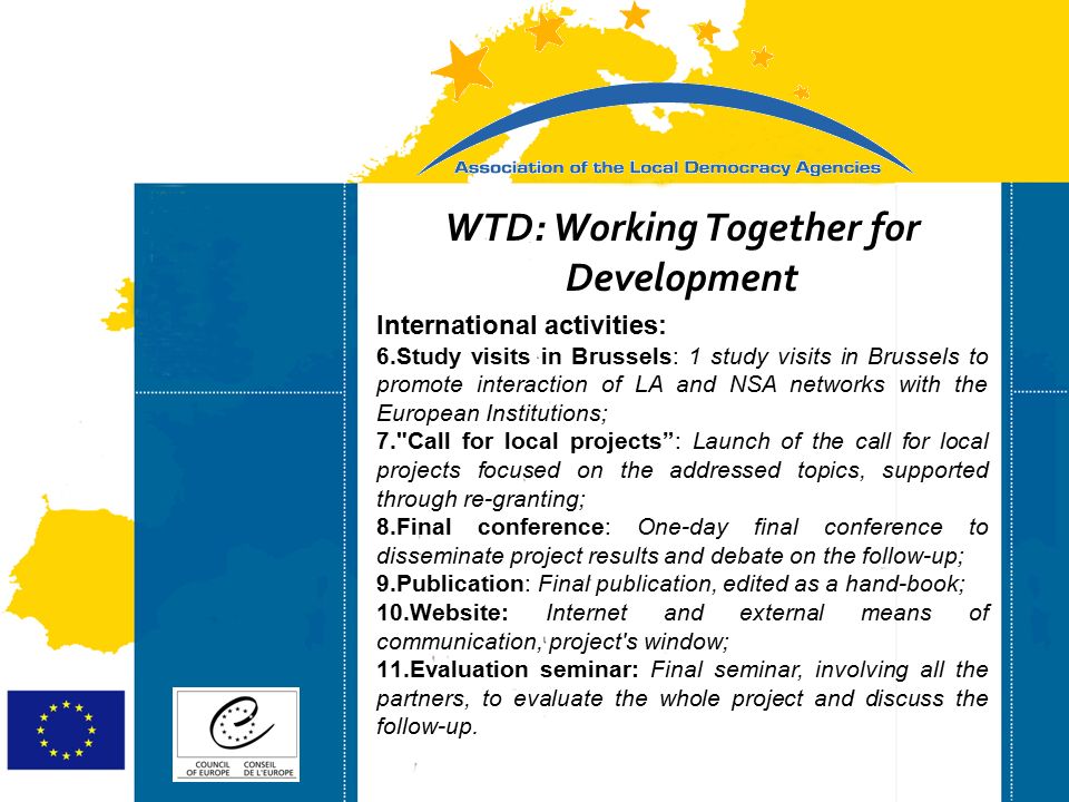 Strasbourg 05/06/07 Strasbourg 31/07/07 WTD: Working Together for Development International activities: 6.Study visits in Brussels: 1 study visits in Brussels to promote interaction of LA and NSA networks with the European Institutions; 7. Call for local projects : Launch of the call for local projects focused on the addressed topics, supported through re-granting; 8.Final conference: One-day final conference to disseminate project results and debate on the follow-up; 9.Publication: Final publication, edited as a hand-book; 10.Website: Internet and external means of communication, project s window; 11.Evaluation seminar: Final seminar, involving all the partners, to evaluate the whole project and discuss the follow-up.