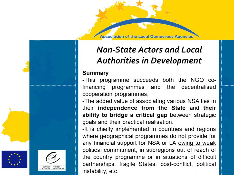 Strasbourg 05/06/07 Strasbourg 31/07/07 Non-State Actors and Local Authorities in Development Summary -This programme succeeds both the NGO co- financing programmes and the decentralised cooperation programmes; -The added value of associating various NSA lies in their independence from the State and their ability to bridge a critical gap between strategic goals and their practical realisation.