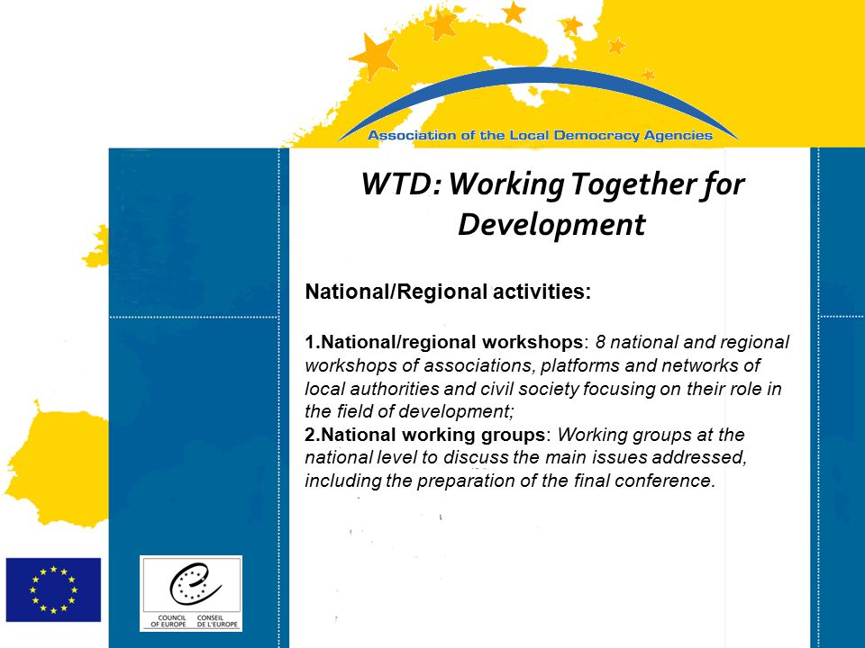 Strasbourg 05/06/07 Strasbourg 31/07/07 WTD: Working Together for Development National/Regional activities: 1.National/regional workshops: 8 national and regional workshops of associations, platforms and networks of local authorities and civil society focusing on their role in the field of development; 2.National working groups: Working groups at the national level to discuss the main issues addressed, including the preparation of the final conference.