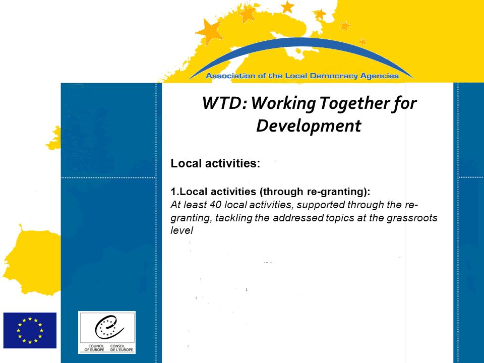Strasbourg 05/06/07 Strasbourg 31/07/07 WTD: Working Together for Development Local activities: 1.Local activities (through re-granting): At least 40 local activities, supported through the re- granting, tackling the addressed topics at the grassroots level