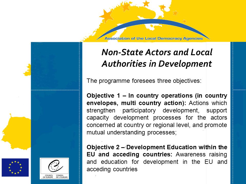 Strasbourg 05/06/07 Strasbourg 31/07/07 Non-State Actors and Local Authorities in Development The programme foresees three objectives: Objective 1 – In country operations (in country envelopes, multi country action): Actions which strengthen participatory development, support capacity development processes for the actors concerned at country or regional level, and promote mutual understanding processes; Objective 2 – Development Education within the EU and acceding countries: Awareness raising and education for development in the EU and acceding countries
