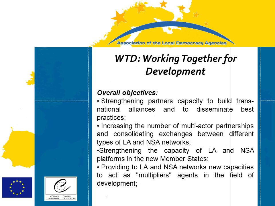 Strasbourg 05/06/07 Strasbourg 31/07/07 WTD: Working Together for Development Overall objectives: Strengthening partners capacity to build trans- national alliances and to disseminate best practices; Increasing the number of multi-actor partnerships and consolidating exchanges between different types of LA and NSA networks; Strengthening the capacity of LA and NSA platforms in the new Member States; Providing to LA and NSA networks new capacities to act as multipliers agents in the field of development;