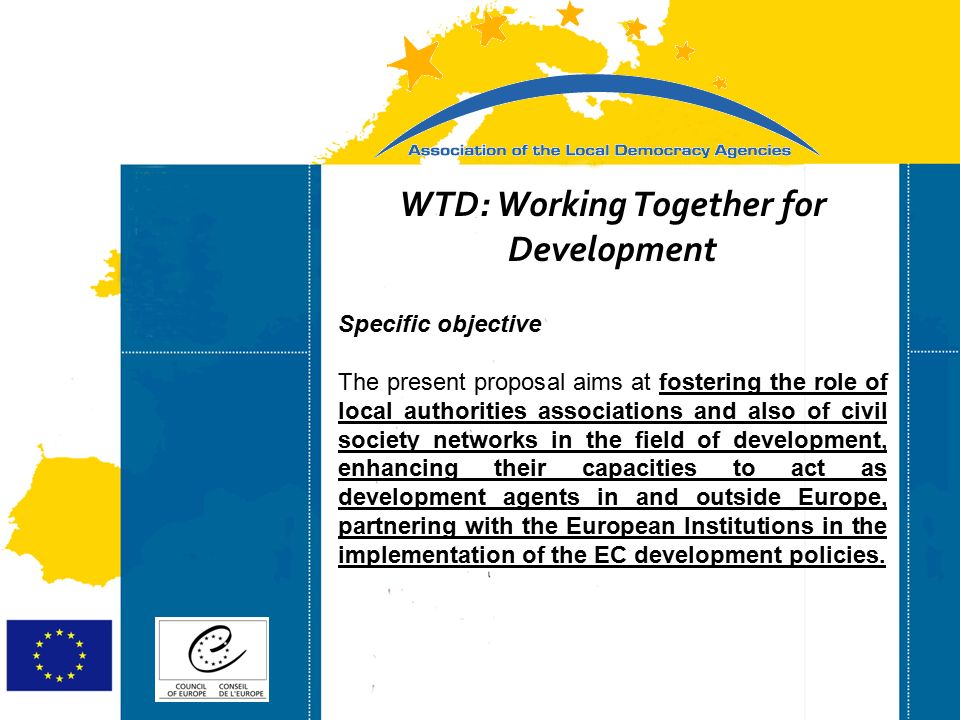 Strasbourg 05/06/07 Strasbourg 31/07/07 WTD: Working Together for Development Specific objective The present proposal aims at fostering the role of local authorities associations and also of civil society networks in the field of development, enhancing their capacities to act as development agents in and outside Europe, partnering with the European Institutions in the implementation of the EC development policies.