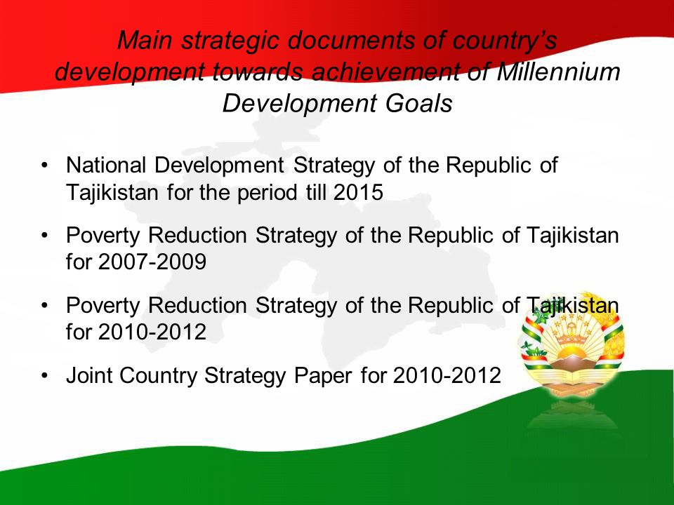 Main strategic documents of country’s development towards achievement of Millennium Development Goals National Development Strategy of the Republic of Tajikistan for the period till 2015 Poverty Reduction Strategy of the Republic of Tajikistan for Poverty Reduction Strategy of the Republic of Tajikistan for Joint Country Strategy Paper for