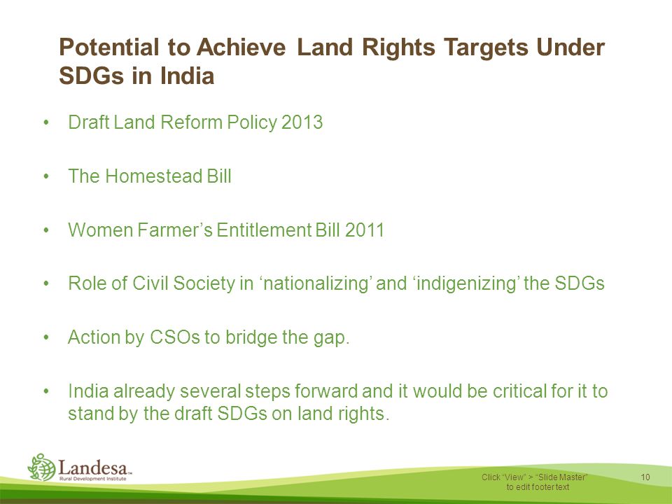 10 Click View > Slide Master to edit footer text Potential to Achieve Land Rights Targets Under SDGs in India Draft Land Reform Policy 2013 The Homestead Bill Women Farmer’s Entitlement Bill 2011 Role of Civil Society in ‘nationalizing’ and ‘indigenizing’ the SDGs Action by CSOs to bridge the gap.