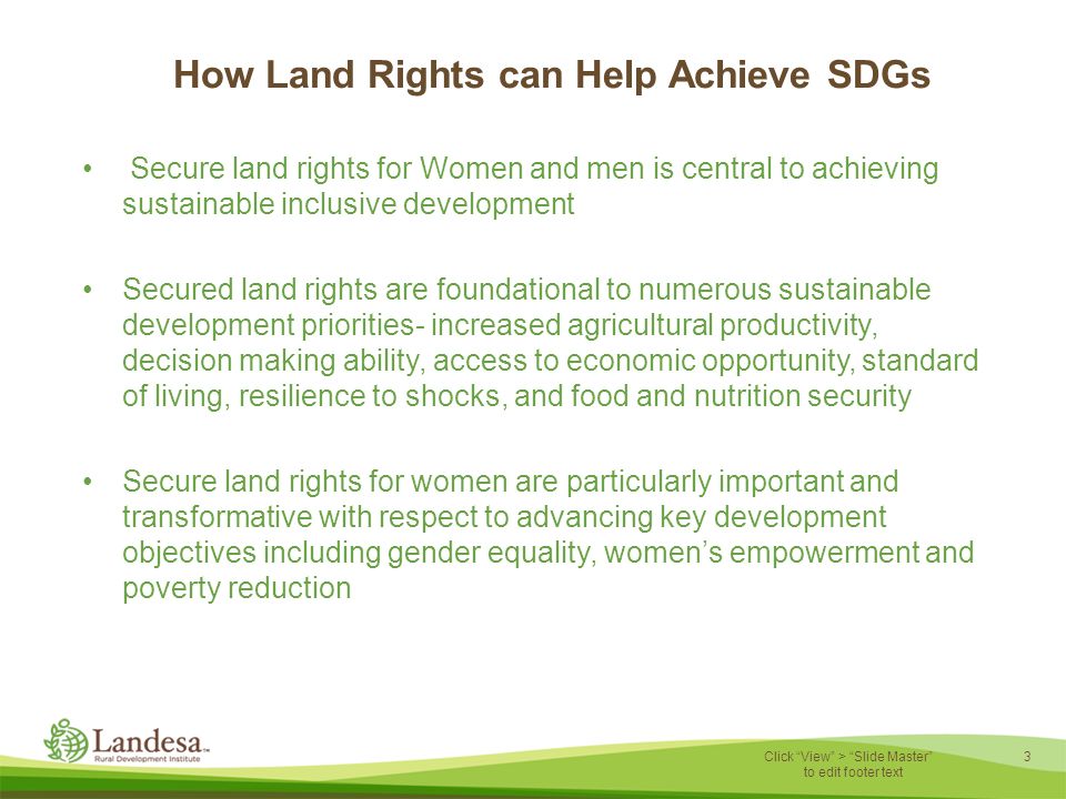 3 Click View > Slide Master to edit footer text How Land Rights can Help Achieve SDGs Secure land rights for Women and men is central to achieving sustainable inclusive development Secured land rights are foundational to numerous sustainable development priorities- increased agricultural productivity, decision making ability, access to economic opportunity, standard of living, resilience to shocks, and food and nutrition security Secure land rights for women are particularly important and transformative with respect to advancing key development objectives including gender equality, women’s empowerment and poverty reduction