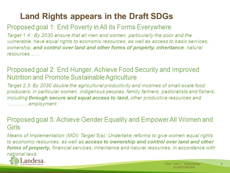 6 Click View > Slide Master to edit footer text Land Rights appears in the Draft SDGs Proposed goal 1: End Poverty in All its Forms Everywhere Target 1.4 : By 2030 ensure that all men and women, particularly the poor and the vulnerable, have equal rights to economic resources, as well as access to basic services, ownership, and control over land and other forms of property, inheritance, natural resources…… Proposed goal 2: End Hunger, Achieve Food Security and Improved Nutrition and Promote Sustainable Agriculture Target 2.3: By 2030 double the agricultural productivity and incomes of small-scale food producers, in particular women, indigenous peoples, family farmers, pastoralists and fishers, including through secure and equal access to land, other productive resources and ………….employment.