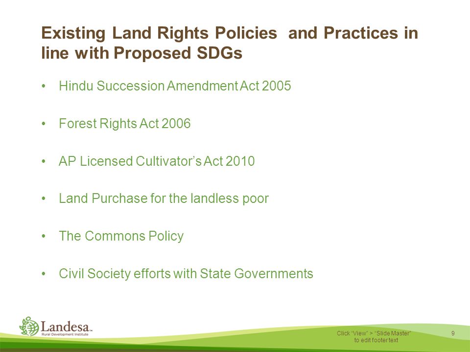 9 Click View > Slide Master to edit footer text Existing Land Rights Policies and Practices in line with Proposed SDGs Hindu Succession Amendment Act 2005 Forest Rights Act 2006 AP Licensed Cultivator’s Act 2010 Land Purchase for the landless poor The Commons Policy Civil Society efforts with State Governments