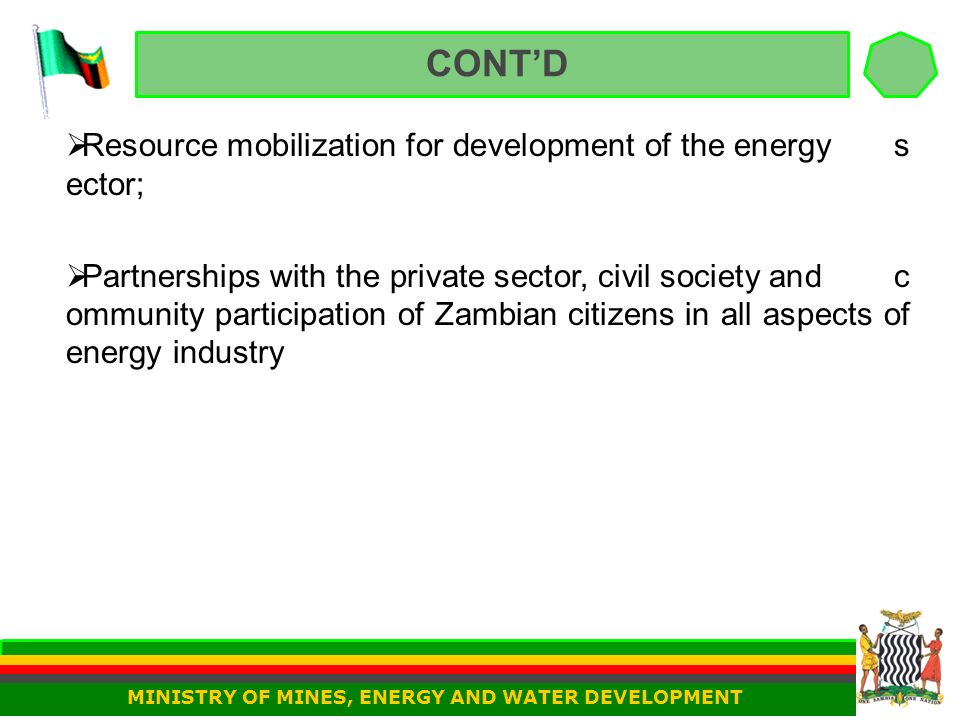 CONT’D  Resource mobilization for development of the energy s ector;  Partnerships with the private sector, civil society and c ommunity participation of Zambian citizens in all aspects of energy industry MINISTRY OF MINES, ENERGY AND WATER DEVELOPMENT