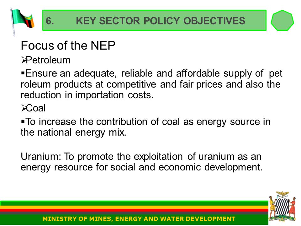 6.KEY SECTOR POLICY OBJECTIVES Focus of the NEP  Petroleum  Ensure an adequate, reliable and affordable supply of pet roleum products at competitive and fair prices and also the reduction in importation costs.