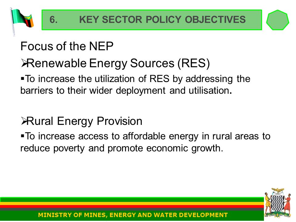 6.KEY SECTOR POLICY OBJECTIVES Focus of the NEP  Renewable Energy Sources (RES)  To increase the utilization of RES by addressing the barriers to their wider deployment and utilisation.