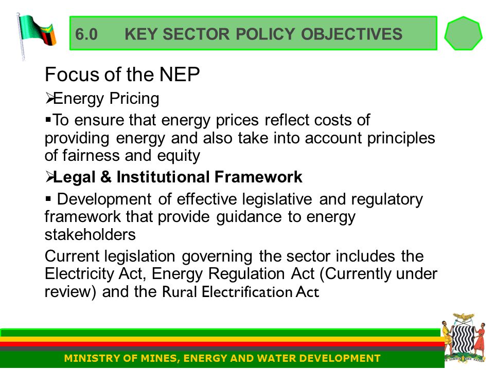 6.0KEY SECTOR POLICY OBJECTIVES Focus of the NEP  Energy Pricing  To ensure that energy prices reflect costs of providing energy and also take into account principles of fairness and equity  Legal & Institutional Framework  Development of effective legislative and regulatory framework that provide guidance to energy stakeholders Current legislation governing the sector includes the Electricity Act, Energy Regulation Act (Currently under review) and the Rural Electrification Act MINISTRY OF MINES, ENERGY AND WATER DEVELOPMENT