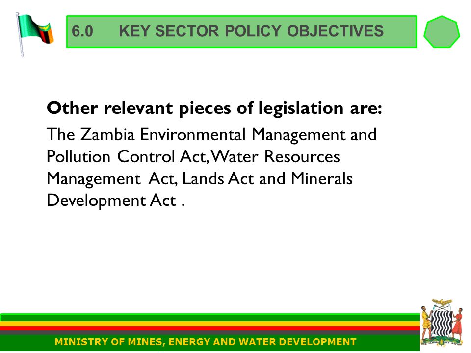 6.0KEY SECTOR POLICY OBJECTIVES Other relevant pieces of legislation are: The Zambia Environmental Management and Pollution Control Act, Water Resources Management Act, Lands Act and Minerals Development Act.