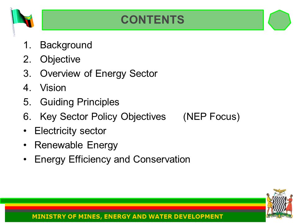 CONTENTS 1.Background 2.Objective 3.Overview of Energy Sector 4.Vision 5.Guiding Principles 6.Key Sector Policy Objectives (NEP Focus) Electricity sector Renewable Energy Energy Efficiency and Conservation MINISTRY OF MINES, ENERGY AND WATER DEVELOPMENT