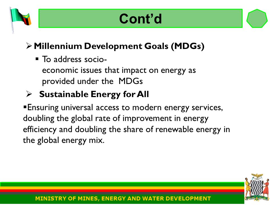 Cont’d  Millennium Development Goals (MDGs)  To address socio- economic issues that impact on energy as provided under the MDGs  Sustainable Energy for All  Ensuring universal access to modern energy services, doubling the global rate of improvement in energy efficiency and doubling the share of renewable energy in the global energy mix.