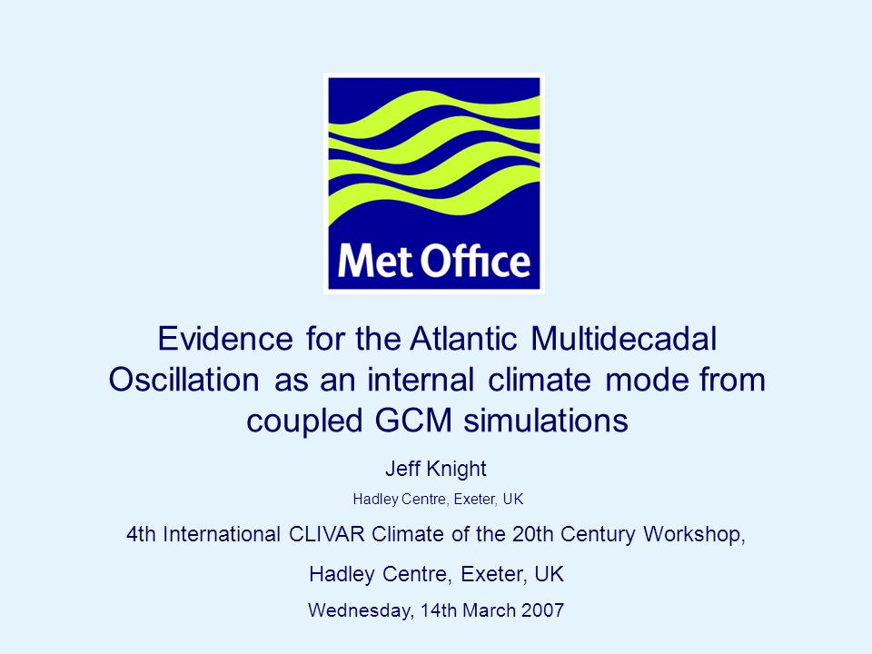 Page 1 Hadley Centre © Crown copyright 2004 Evidence for the Atlantic Multidecadal Oscillation as an internal climate mode from coupled GCM simulations Jeff Knight Hadley Centre, Exeter, UK 4th International CLIVAR Climate of the 20th Century Workshop, Hadley Centre, Exeter, UK Wednesday, 14th March 2007