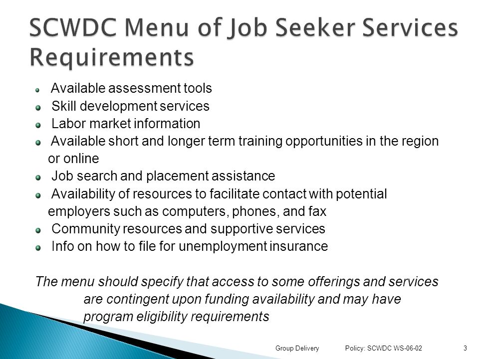 Available assessment tools Skill development services Labor market information Available short and longer term training opportunities in the region or online Job search and placement assistance Availability of resources to facilitate contact with potential employers such as computers, phones, and fax Community resources and supportive services Info on how to file for unemployment insurance The menu should specify that access to some offerings and services are contingent upon funding availability and may have program eligibility requirements 3Group Delivery Policy: SCWDC WS-06-02
