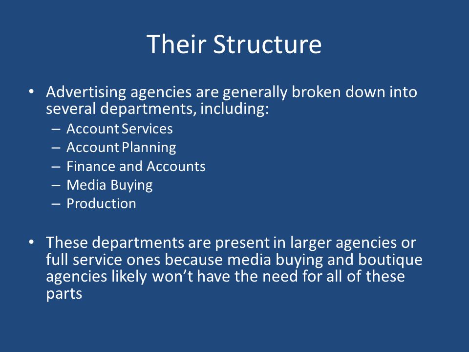 Their Structure Advertising agencies are generally broken down into several departments, including: – Account Services – Account Planning – Finance and Accounts – Media Buying – Production These departments are present in larger agencies or full service ones because media buying and boutique agencies likely won’t have the need for all of these parts