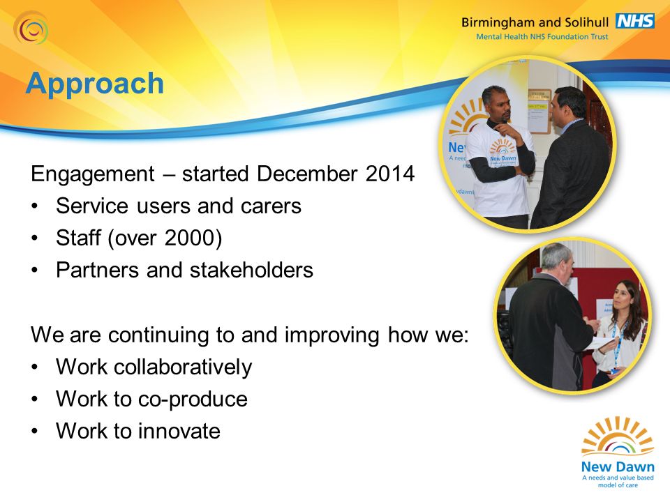 Approach Engagement – started December 2014 Service users and carers Staff (over 2000) Partners and stakeholders We are continuing to and improving how we: Work collaboratively Work to co-produce Work to innovate