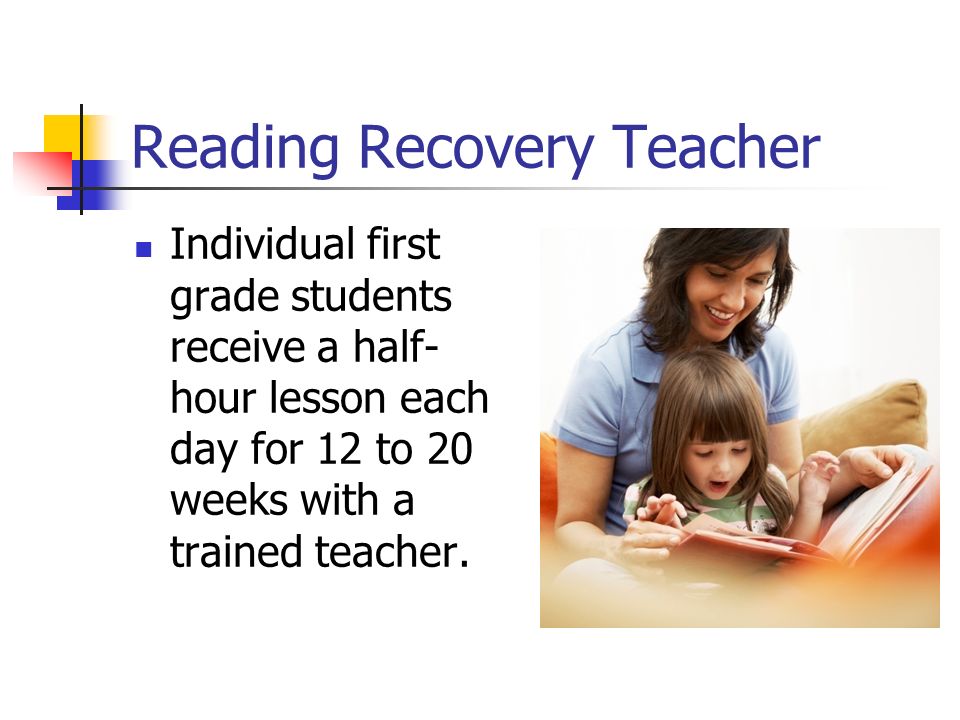 Reading Recovery Teacher Individual first grade students receive a half- hour lesson each day for 12 to 20 weeks with a trained teacher.