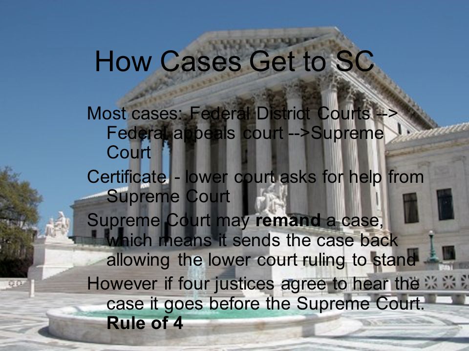 How Cases Get to SC Most cases: Federal District Courts --> Federal appeals court -->Supreme Court Certificate - lower court asks for help from Supreme Court Supreme Court may remand a case, which means it sends the case back allowing the lower court ruling to stand However if four justices agree to hear the case it goes before the Supreme Court.