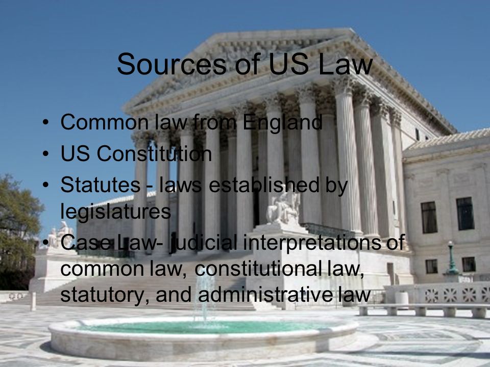 Sources of US Law Common law from England US Constitution Statutes - laws established by legislatures Case Law- judicial interpretations of common law, constitutional law, statutory, and administrative law