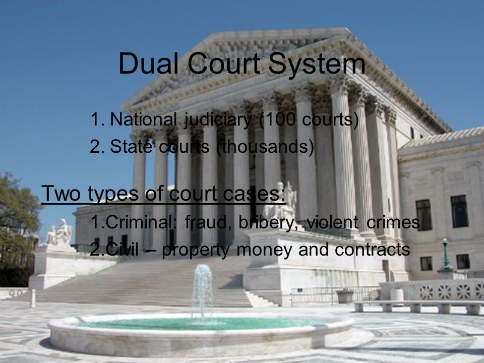 Dual Court System 1.National judiciary (100 courts) 2.State courts (thousands) Two types of court cases: 1.Criminal: fraud, bribery, violent crimes 2.Civil – property money and contracts