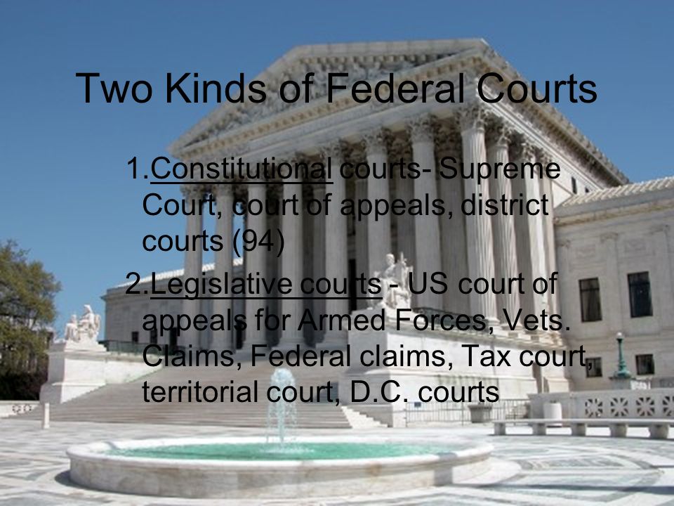 Two Kinds of Federal Courts 1.Constitutional courts- Supreme Court, court of appeals, district courts (94) 2.Legislative courts - US court of appeals for Armed Forces, Vets.