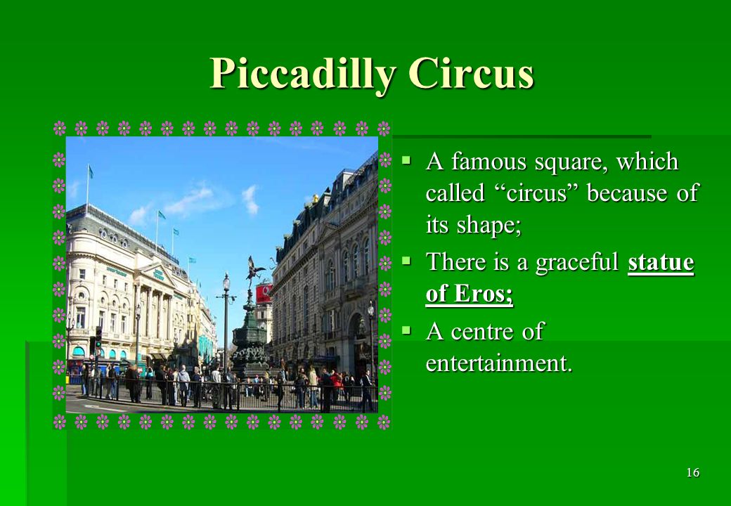 16 Piccadilly Circus  A famous square, which called circus because of its shape;  There is a graceful statue of Eros;  A centre of entertainment.