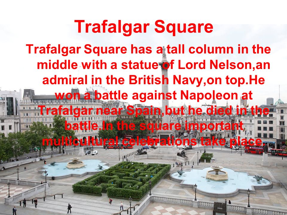 Trafalgar Square Trafalgar Square has a tall column in the middle with a statue of Lord Nelson,an admiral in the British Navy,on top.He won a battle against Napoleon at Trafalgar near Spain,but he died in the battle.In the square important multicultural celebrations take place.
