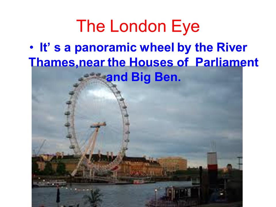 The London Eye It’ s a panoramic wheel by the River Thames,near the Houses of Parliament and Big Ben.