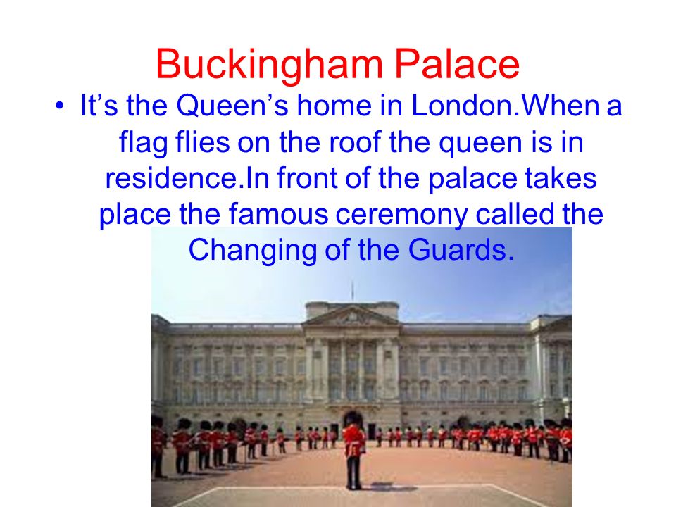 Buckingham Palace It’s the Queen’s home in London.When a flag flies on the roof the queen is in residence.In front of the palace takes place the famous ceremony called the Changing of the Guards.